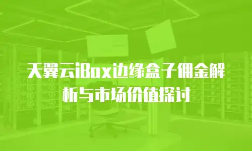 天翼云iBox边缘盒子佣金解析与市场价值探讨