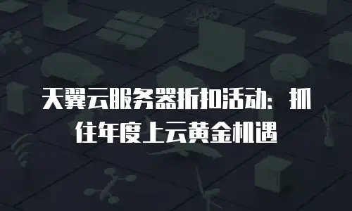 天翼云服务器折扣活动：抓住年度上云黄金机遇