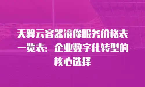 天翼云容器镜像服务价格表一览表：企业数字化转型的核心选择
