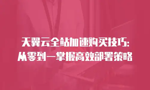 天翼云全站加速购买技巧：从零到一掌握高效部署策略