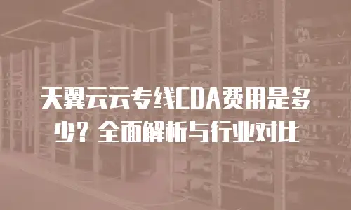 天翼云云专线CDA费用是多少？全面解析与行业对比