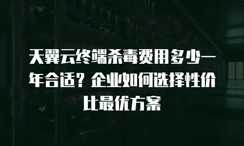 天翼云终端杀毒费用多少一年合适？企业如何选择性价比最优方案