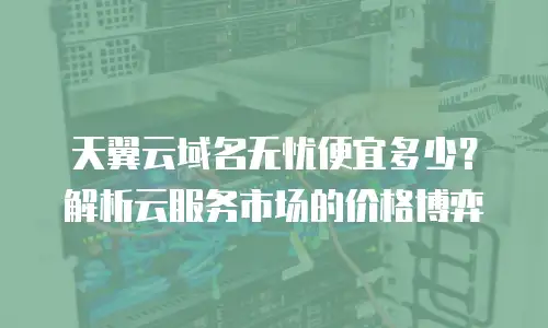 天翼云域名无忧便宜多少？解析云服务市场的价格博弈