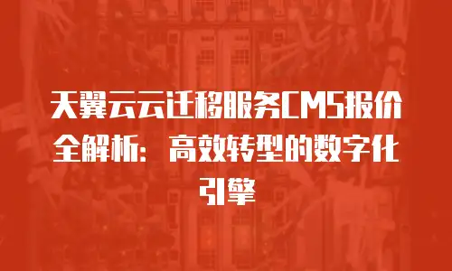 天翼云云迁移服务CMS报价全解析：高效转型的数字化引擎