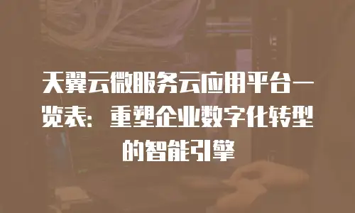 天翼云微服务云应用平台一览表：重塑企业数字化转型的智能引擎