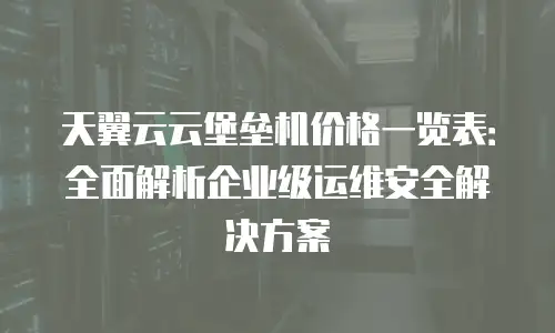 天翼云云堡垒机价格一览表：全面解析企业级运维安全解决方案