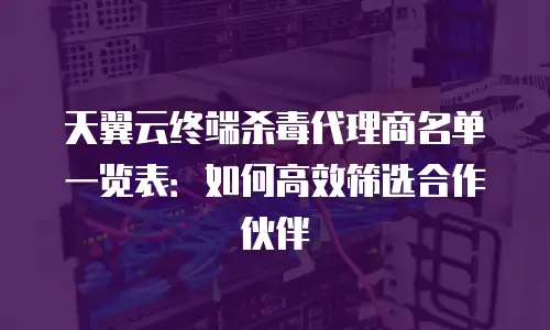 天翼云终端杀毒代理商名单一览表：如何高效筛选合作伙伴