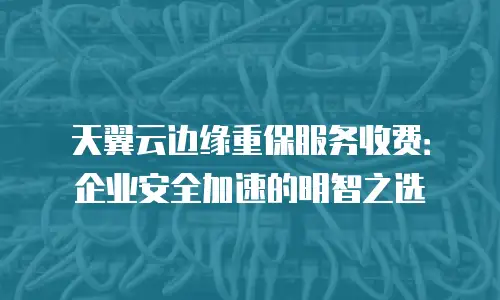 天翼云边缘重保服务收费：企业安全加速的明智之选