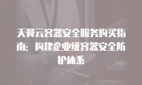 天翼云容器安全服务购买指南：构建企业级容器安全防护体系