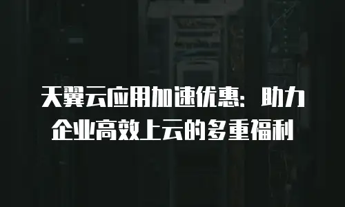 天翼云应用加速优惠：助力企业高效上云的多重福利
