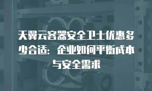天翼云容器安全卫士优惠多少合适：企业如何平衡成本与安全需求