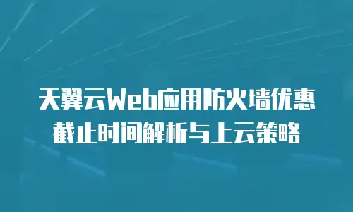 天翼云Web应用防火墙优惠截止时间解析与上云策略