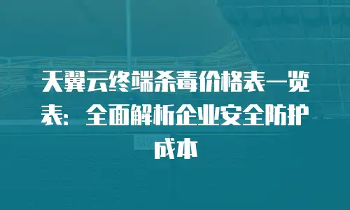 天翼云终端杀毒价格表一览表：全面解析企业安全防护成本