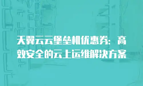 天翼云云堡垒机优惠券：高效安全的云上运维解决方案