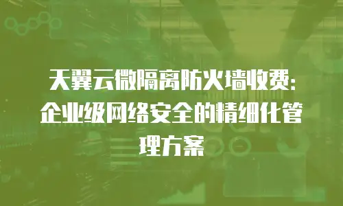 天翼云微隔离防火墙收费：企业级网络安全的精细化管理方案