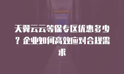 天翼云云等保专区优惠多少？企业如何高效应对合规需求