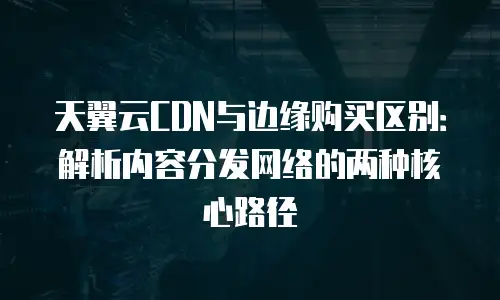 天翼云CDN与边缘购买区别：解析内容分发网络的两种核心路径