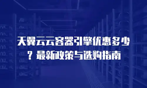天翼云云容器引擎优惠多少？最新政策与选购指南