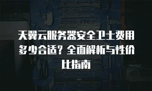 天翼云服务器安全卫士费用多少合适？全面解析与性价比指南