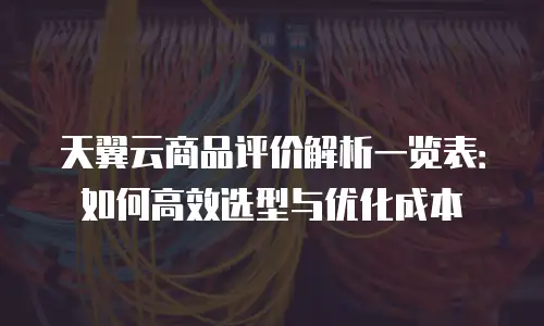 天翼云商品评价解析一览表：如何高效选型与优化成本