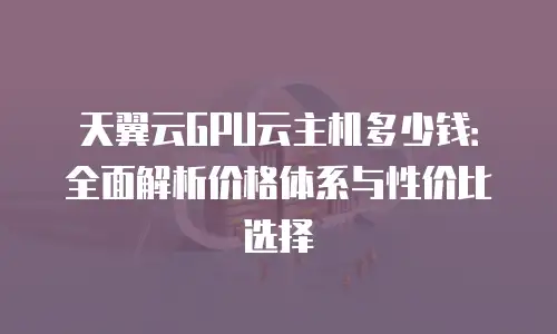 天翼云GPU云主机多少钱：全面解析价格体系与性价比选择