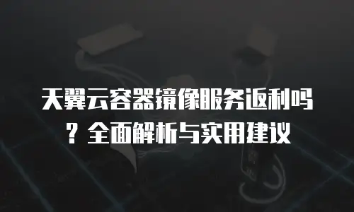 天翼云容器镜像服务返利吗？全面解析与实用建议