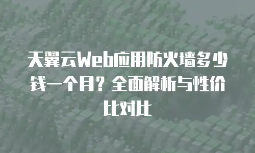 天翼云Web应用防火墙多少钱一个月？全面解析与性价比对比