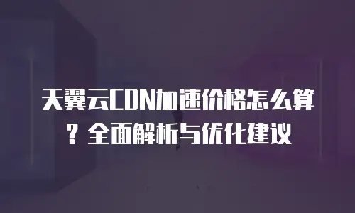 天翼云CDN加速价格怎么算？全面解析与优化建议
