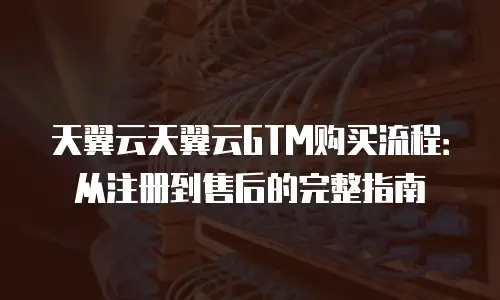 天翼云天翼云GTM购买流程：从注册到售后的完整指南