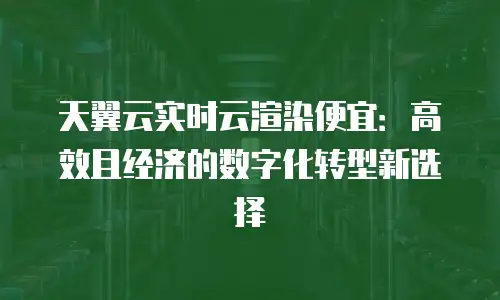 天翼云实时云渲染便宜：高效且经济的数字化转型新选择