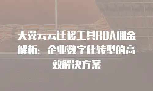 天翼云云迁移工具RDA佣金解析：企业数字化转型的高效解决方案
