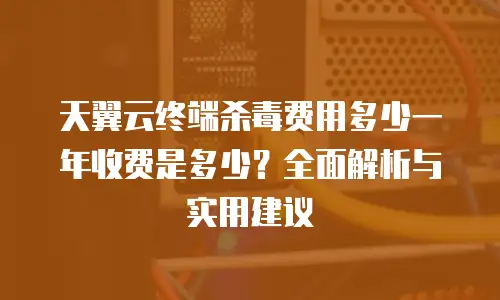 天翼云终端杀毒费用多少一年收费是多少？全面解析与实用建议