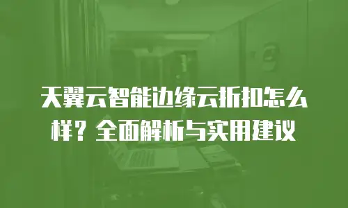 天翼云智能边缘云折扣怎么样？全面解析与实用建议