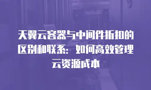 天翼云容器与中间件折扣的区别和联系：如何高效管理云资源成本