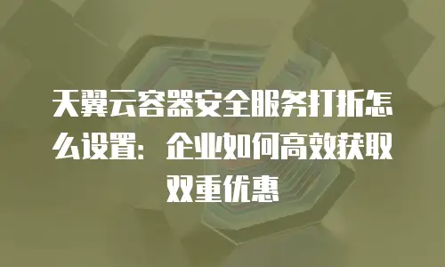 天翼云容器安全服务打折怎么设置：企业如何高效获取双重优惠