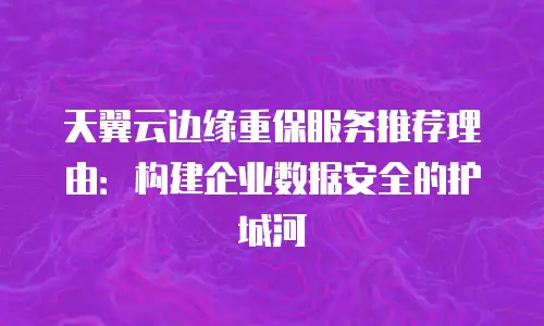 天翼云边缘重保服务推荐理由：构建企业数据安全的护城河
