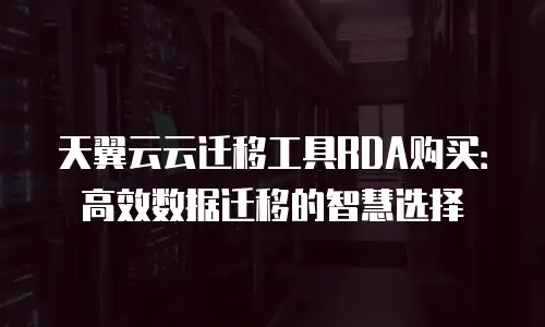 天翼云云迁移工具RDA购买：高效数据迁移的智慧选择