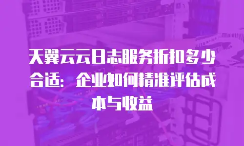天翼云云日志服务折扣多少合适：企业如何精准评估成本与收益