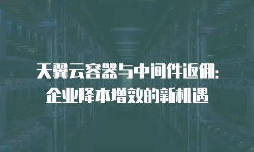天翼云容器与中间件返佣：企业降本增效的新机遇