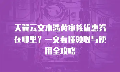 天翼云文本涉黄审核优惠券在哪里？一文看懂领取与使用全攻略