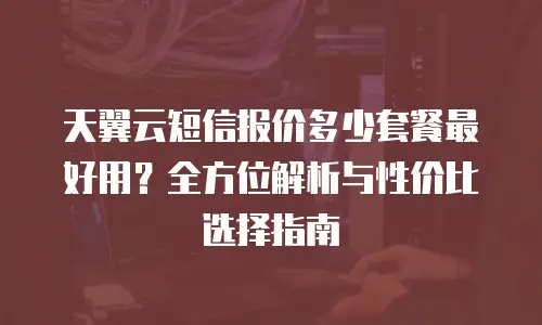 天翼云短信报价多少套餐最好用？全方位解析与性价比选择指南
