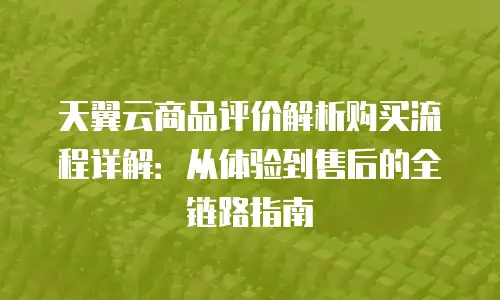 天翼云商品评价解析购买流程详解：从体验到售后的全链路指南