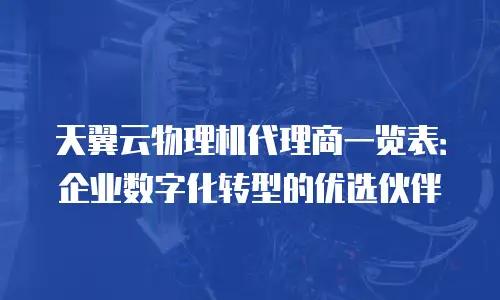 天翼云物理机代理商一览表：企业数字化转型的优选伙伴