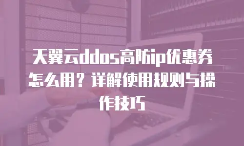 天翼云ddos高防ip优惠券怎么用？详解使用规则与操作技巧