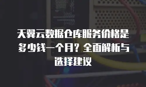 天翼云数据仓库服务价格是多少钱一个月？全面解析与选择建议