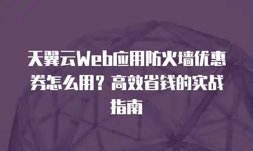 天翼云Web应用防火墙优惠券怎么用？高效省钱的实战指南