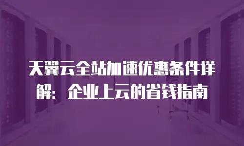 天翼云全站加速优惠条件详解：企业上云的省钱指南