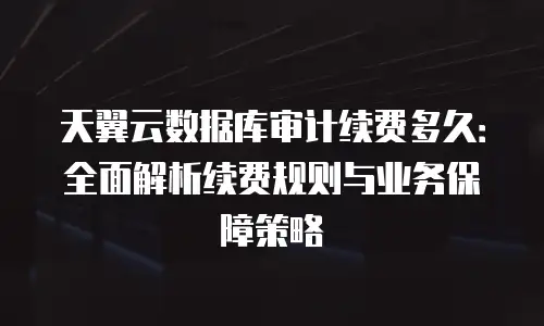 天翼云数据库审计续费多久：全面解析续费规则与业务保障策略