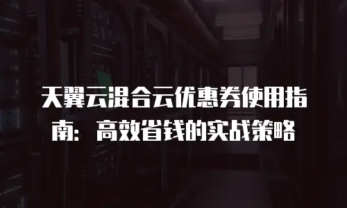 天翼云混合云优惠券使用指南：高效省钱的实战策略