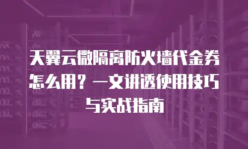 天翼云微隔离防火墙代金券怎么用？一文讲透使用技巧与实战指南